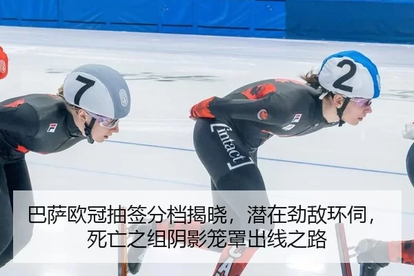 巴萨欧冠抽签分档揭晓，潜在劲敌环伺，死亡之组阴影笼罩出线之路