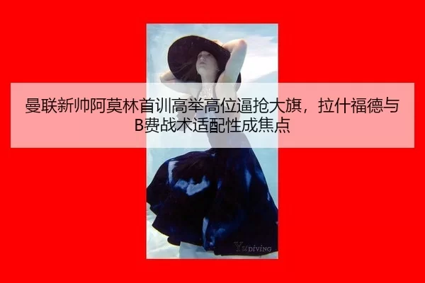 曼联新帅阿莫林首训高举高位逼抢大旗，拉什福德与B费战术适配性成焦点